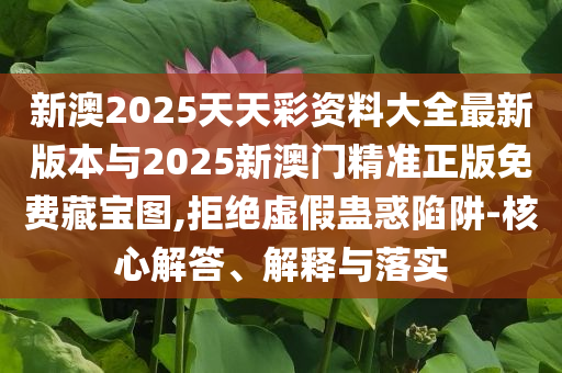 新澳2025天天彩資料大全最新版本與2025新澳門精準正版免費藏寶圖,拒絕虛假蠱惑陷阱-核心解答、解釋與落實