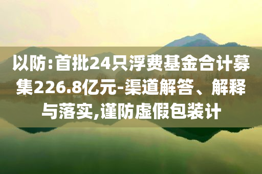 以防:首批24只浮費(fèi)基金合計(jì)募集226.8億元-渠道解答、解釋與落實(shí),謹(jǐn)防虛假包裝計(jì)