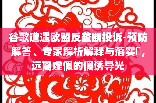 谷歌遭遇歐盟反壟斷投訴-預(yù)防解答、專(zhuān)家解析解釋與落實(shí)?,遠(yuǎn)離虛假的假誘導(dǎo)光