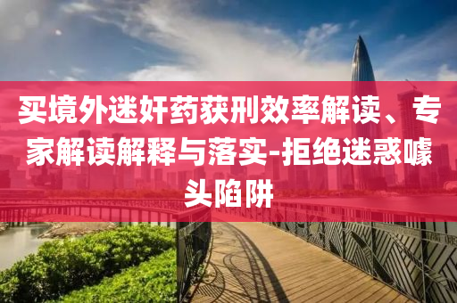 買境外迷奸藥獲刑效率解讀、專家解讀解釋與落實-拒絕迷惑噱頭陷阱