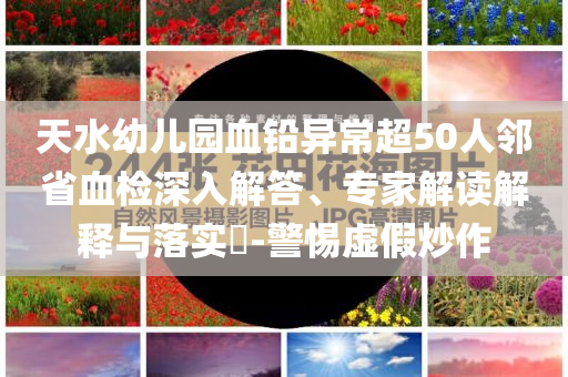 天水幼兒園血鉛異常超50人鄰省血檢深入解答、專家解讀解釋與落實(shí)?-警惕虛假炒作