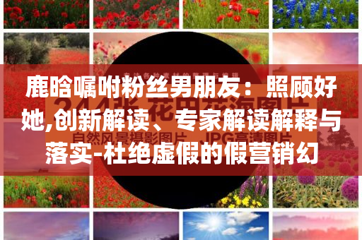 鹿晗囑咐粉絲男朋友：照顧好她,創(chuàng)新解讀、專家解讀解釋與落實-杜絕虛假的假營銷幻