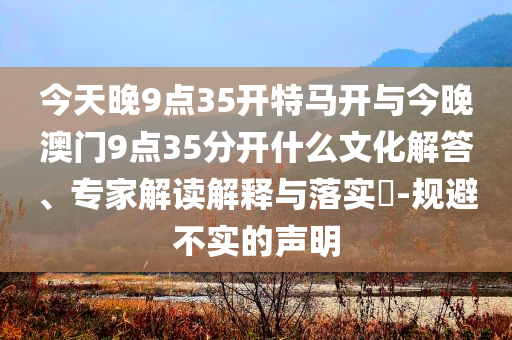 今天晚9點(diǎn)35開(kāi)特馬開(kāi)與今晚澳門9點(diǎn)35分開(kāi)什么文化解答、專家解讀解釋與落實(shí)?-規(guī)避不實(shí)的聲明