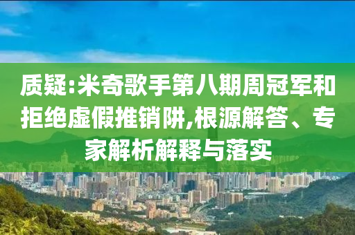 質(zhì)疑:米奇歌手第八期周冠軍和拒絕虛假推銷阱,根源解答、專家解析解釋與落實(shí)