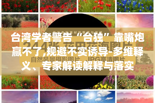 臺(tái)灣學(xué)者警告“臺(tái)獨(dú)”靠嘴炮贏不了,規(guī)避不實(shí)誘導(dǎo)-多維釋義、專家解讀解釋與落實(shí)