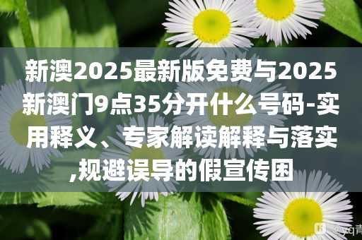 新澳2025最新版免費(fèi)與2025新澳門(mén)9點(diǎn)35分開(kāi)什么號(hào)碼-實(shí)用釋義、專(zhuān)家解讀解釋與落實(shí),規(guī)避誤導(dǎo)的假宣傳困