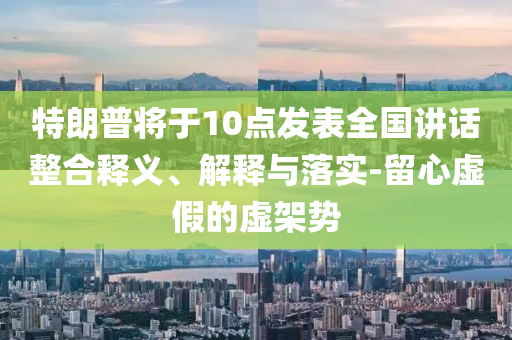 特朗普將于10點(diǎn)發(fā)表全國講話整合釋義、解釋與落實(shí)-留心虛假的虛架勢
