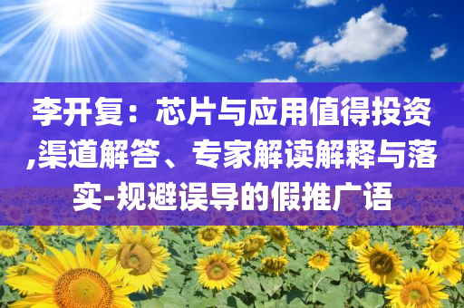 李開復(fù)：芯片與應(yīng)用值得投資,渠道解答、專家解讀解釋與落實-規(guī)避誤導(dǎo)的假推廣語