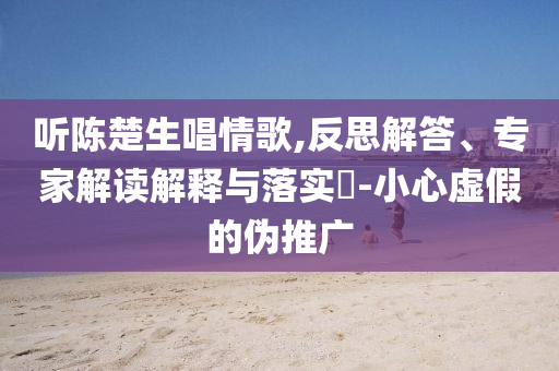 聽陳楚生唱情歌,反思解答、專家解讀解釋與落實(shí)?-小心虛假的偽推廣