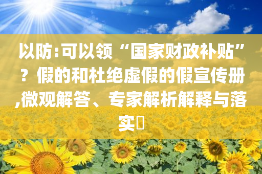 以防:可以領(lǐng)“國家財政補貼”？假的和杜絕虛假的假宣傳冊,微觀解答、專家解析解釋與落實?