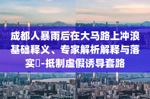 成都人暴雨后在大馬路上沖浪基礎(chǔ)釋義、專家解析解釋與落實(shí)?-抵制虛假誘導(dǎo)套路