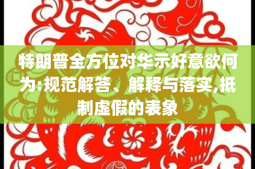 特朗普全方位對華示好意欲何為:規(guī)范解答、解釋與落實,抵制虛假的表象