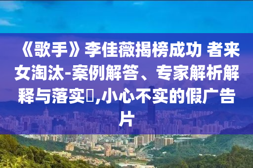《歌手》李佳薇揭榜成功 者來(lái)女淘汰-案例解答、專家解析解釋與落實(shí)?,小心不實(shí)的假?gòu)V告片