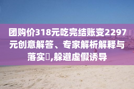 團(tuán)購價(jià)318元吃完結(jié)賬變2297元?jiǎng)?chuàng)意解答、專家解析解釋與落實(shí)?,躲避虛假誘導(dǎo)