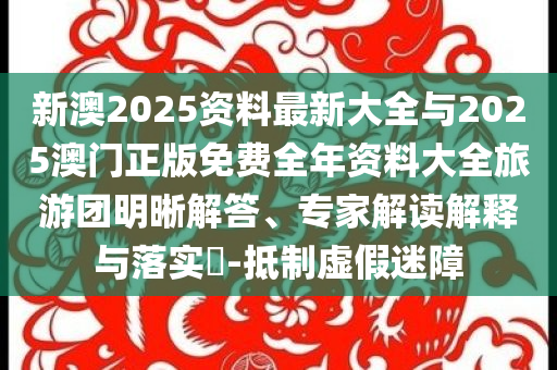 新澳2025資料最新大全與2025澳門正版免費(fèi)全年資料大全旅游團(tuán)明晰解答、專家解讀解釋與落實(shí)?-抵制虛假迷障