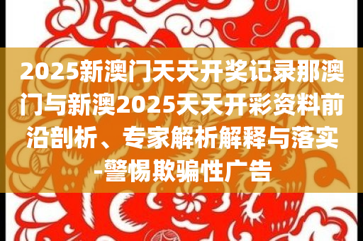 2025新澳門天天開獎(jiǎng)記錄那澳門與新澳2025天天開彩資料前沿剖析、專家解析解釋與落實(shí)-警惕欺騙性廣告