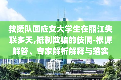 救援隊(duì)回應(yīng)女大學(xué)生在麗江失聯(lián)多天,抵制欺騙的伎倆-根源解答、專家解析解釋與落實(shí)
