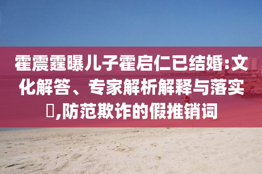 霍震霆曝兒子霍啟仁已結(jié)婚:文化解答、專家解析解釋與落實(shí)?,防范欺詐的假推銷詞