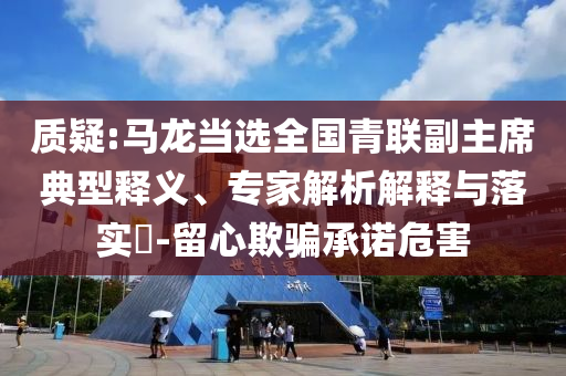 質(zhì)疑:馬龍當(dāng)選全國青聯(lián)副主席典型釋義、專家解析解釋與落實?-留心欺騙承諾危害