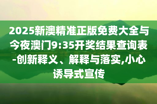 2025新澳精準(zhǔn)正版免費(fèi)大全與今夜澳門(mén)9:35開(kāi)獎(jiǎng)結(jié)果查詢表-創(chuàng)新釋義、解釋與落實(shí),小心誘導(dǎo)式宣傳