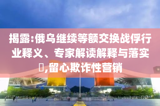 揭露:俄烏繼續(xù)等額交換戰(zhàn)俘行業(yè)釋義、專家解讀解釋與落實(shí)?,留心欺詐性營(yíng)銷