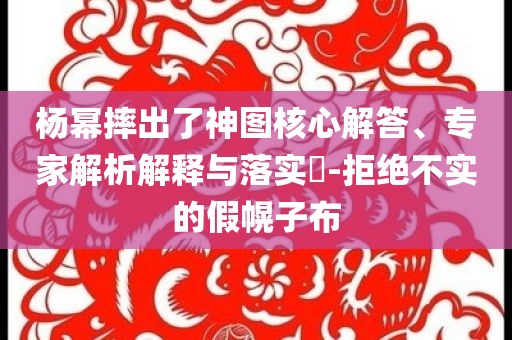 楊冪摔出了神圖核心解答、專家解析解釋與落實(shí)?-拒絕不實(shí)的假幌子布