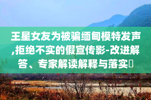 王星女友為被騙緬甸模特發(fā)聲,拒絕不實(shí)的假宣傳影-改進(jìn)解答、專家解讀解釋與落實(shí)?