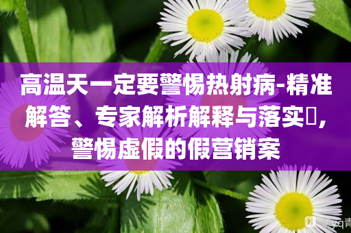 高溫天一定要警惕熱射病-精準(zhǔn)解答、專家解析解釋與落實?,警惕虛假的假營銷案