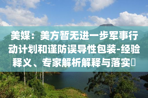 美媒：美方暫無進(jìn)一步軍事行動(dòng)計(jì)劃和謹(jǐn)防誤導(dǎo)性包裝-經(jīng)驗(yàn)釋義、專家解析解釋與落實(shí)?