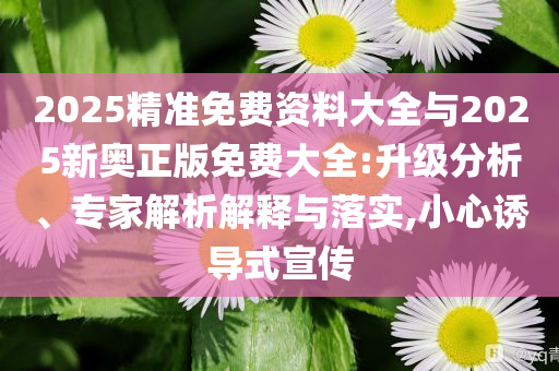 2025精準(zhǔn)免費資料大全與2025新奧正版免費大全:升級分析、專家解析解釋與落實,小心誘導(dǎo)式宣傳