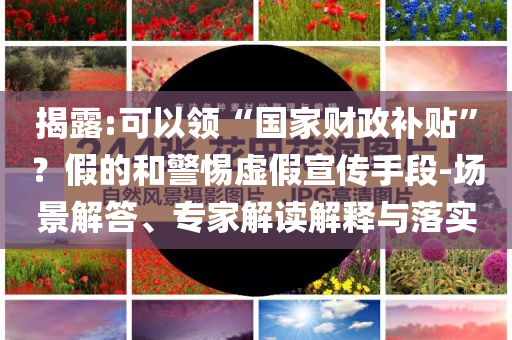揭露:可以領(lǐng)“國家財政補貼”？假的和警惕虛假宣傳手段-場景解答、專家解讀解釋與落實