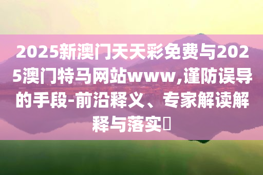 2025新澳門天天彩免費與2025澳門特馬網(wǎng)站www,謹防誤導(dǎo)的手段-前沿釋義、專家解讀解釋與落實?