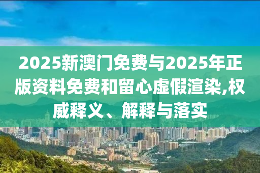 2025新澳門免費與2025年正版資料免費和留心虛假渲染,權威釋義、解釋與落實