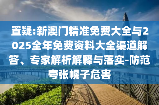 置疑:新澳門精準(zhǔn)免費(fèi)大全與2025全年免費(fèi)資料大全渠道解答、專家解析解釋與落實(shí)-防范夸張幌子危害