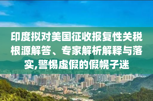 印度擬對(duì)美國(guó)征收?qǐng)?bào)復(fù)性關(guān)稅根源解答、專(zhuān)家解析解釋與落實(shí),警惕虛假的假幌子迷
