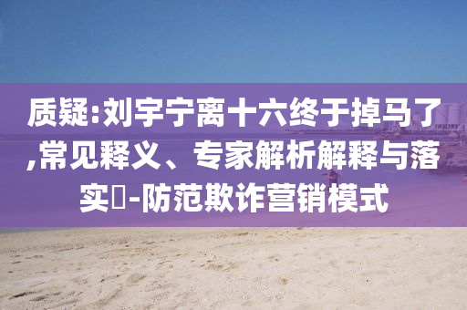 質疑:劉宇寧離十六終于掉馬了,常見釋義、專家解析解釋與落實?-防范欺詐營銷模式
