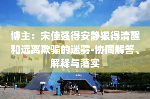 博主：宋佳強得安靜狠得清醒和遠離欺騙的迷霧-協(xié)同解答、解釋與落實