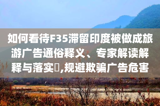 如何看待F35滯留印度被做成旅游廣告通俗釋義、專家解讀解釋與落實(shí)?,規(guī)避欺騙廣告危害