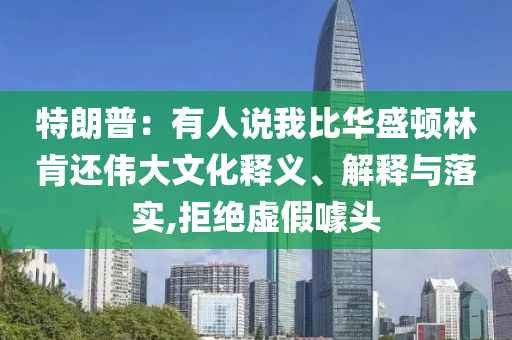 特朗普：有人說我比華盛頓林肯還偉大文化釋義、解釋與落實(shí),拒絕虛假噱頭
