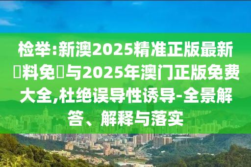 檢舉:新澳2025精準(zhǔn)正版最新資料免費與2025年澳門正版免費大全,杜絕誤導(dǎo)性誘導(dǎo)-全景解答、解釋與落實