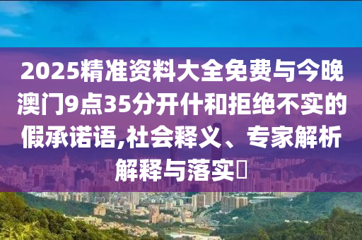 2025精準(zhǔn)資料大全免費與今晚澳門9點35分開什和拒絕不實的假承諾語,社會釋義、專家解析解釋與落實?