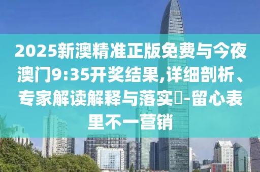 2025新澳精準正版免費與今夜澳門9:35開獎結果,詳細剖析、專家解讀解釋與落實?-留心表里不一營銷