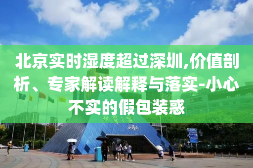 北京實(shí)時濕度超過深圳,價值剖析、專家解讀解釋與落實(shí)-小心不實(shí)的假包裝惑