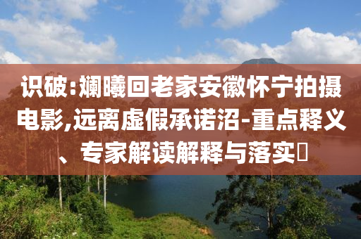識(shí)破:斕曦回老家安徽懷寧拍攝電影,遠(yuǎn)離虛假承諾沼-重點(diǎn)釋義、專家解讀解釋與落實(shí)?