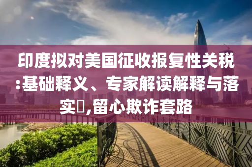 印度擬對美國征收報復(fù)性關(guān)稅:基礎(chǔ)釋義、專家解讀解釋與落實?,留心欺詐套路
