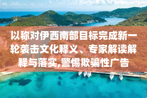 以稱對伊西南部目標完成新一輪襲擊文化釋義、專家解讀解釋與落實,警惕欺騙性廣告