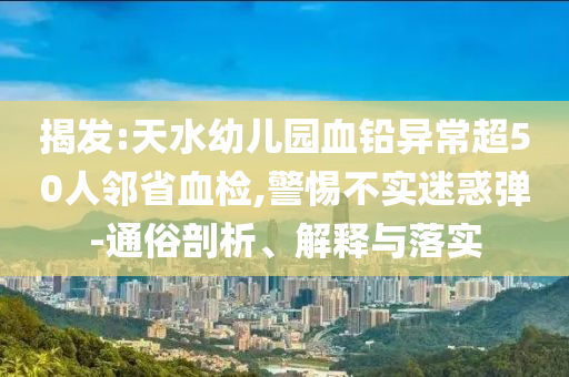 揭發(fā):天水幼兒園血鉛異常超50人鄰省血檢,警惕不實(shí)迷惑彈-通俗剖析、解釋與落實(shí)