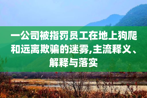 一公司被指罰員工在地上狗爬和遠(yuǎn)離欺騙的迷霧,主流釋義、解釋與落實(shí)