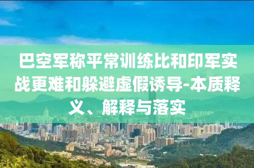 巴空軍稱平常訓練比和印軍實戰(zhàn)更難和躲避虛假誘導-本質(zhì)釋義、解釋與落實