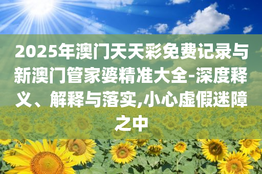 2025年澳門天天彩免費記錄與新澳門管家婆精準(zhǔn)大全-深度釋義、解釋與落實,小心虛假迷障之中